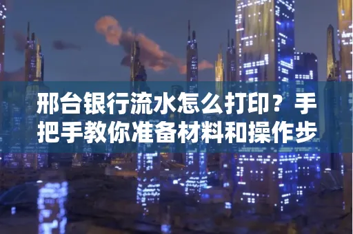 邢台银行流水怎么打印？手把手教你准备材料和操作步骤